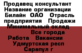 Продавец-консультант › Название организации ­ Билайн, ОАО › Отрасль предприятия ­ Продажи › Минимальный оклад ­ 30 000 - Все города Работа » Вакансии   . Удмуртская респ.,Сарапул г.